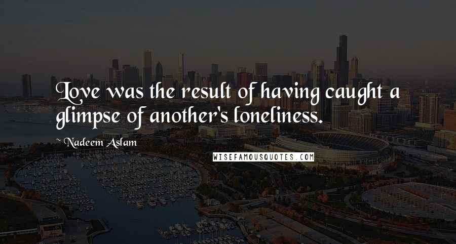 Nadeem Aslam Quotes: Love was the result of having caught a glimpse of another's loneliness.