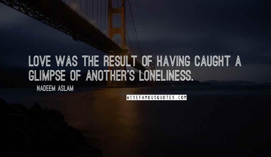 Nadeem Aslam Quotes: Love was the result of having caught a glimpse of another's loneliness.