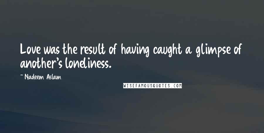 Nadeem Aslam Quotes: Love was the result of having caught a glimpse of another's loneliness.