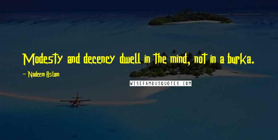 Nadeem Aslam Quotes: Modesty and decency dwell in the mind, not in a burka.