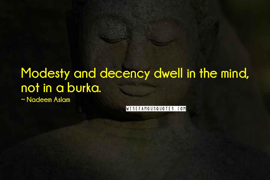 Nadeem Aslam Quotes: Modesty and decency dwell in the mind, not in a burka.