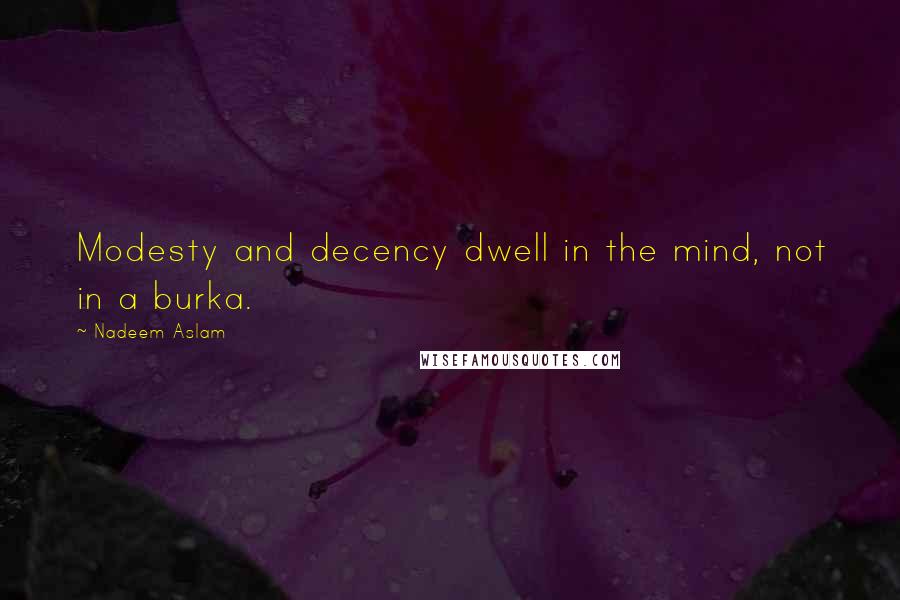 Nadeem Aslam Quotes: Modesty and decency dwell in the mind, not in a burka.