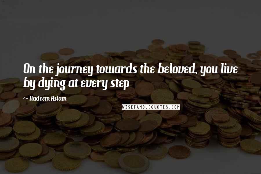 Nadeem Aslam Quotes: On the journey towards the beloved, you live by dying at every step