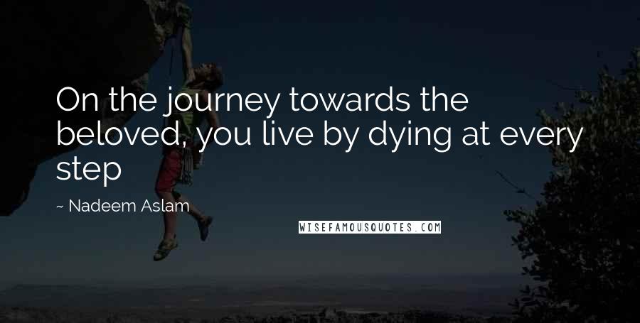 Nadeem Aslam Quotes: On the journey towards the beloved, you live by dying at every step