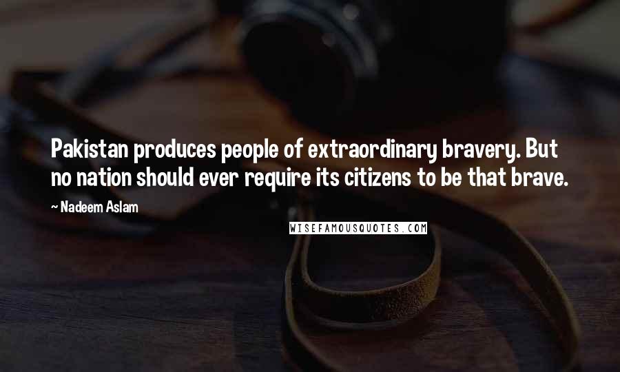 Nadeem Aslam Quotes: Pakistan produces people of extraordinary bravery. But no nation should ever require its citizens to be that brave.