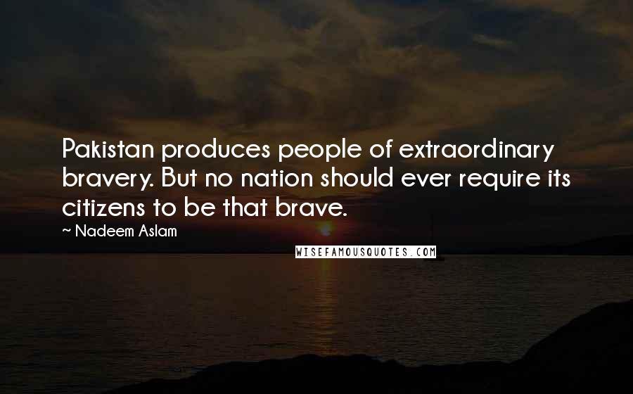 Nadeem Aslam Quotes: Pakistan produces people of extraordinary bravery. But no nation should ever require its citizens to be that brave.