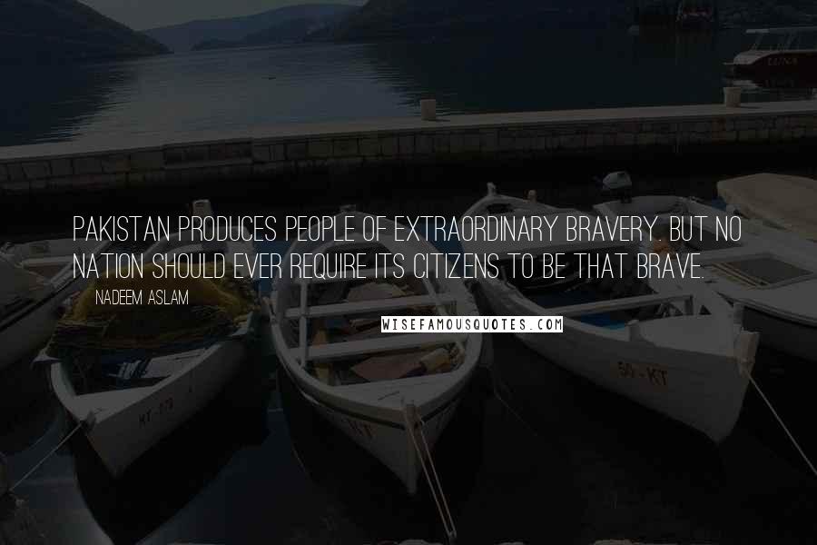 Nadeem Aslam Quotes: Pakistan produces people of extraordinary bravery. But no nation should ever require its citizens to be that brave.