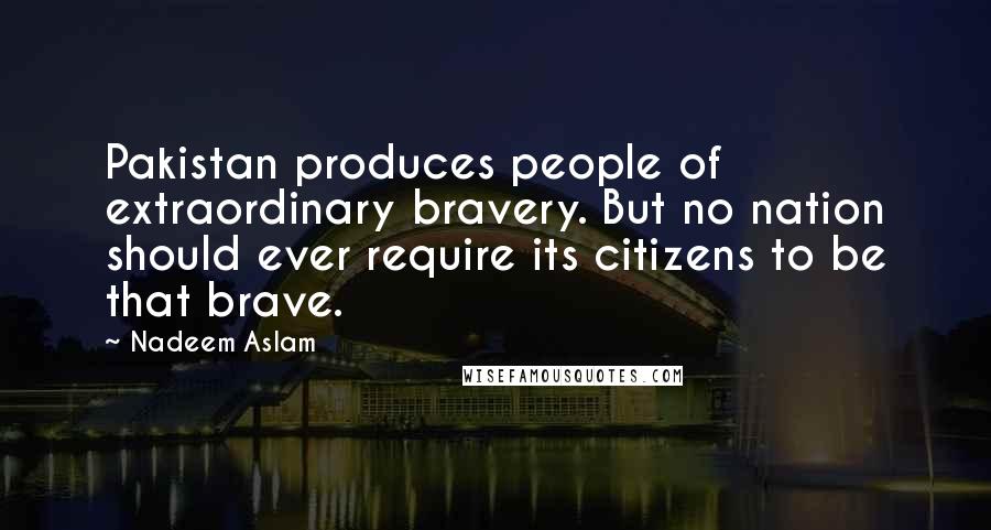 Nadeem Aslam Quotes: Pakistan produces people of extraordinary bravery. But no nation should ever require its citizens to be that brave.