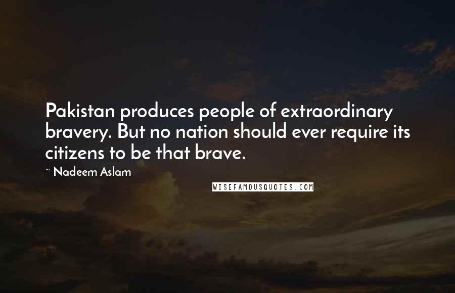 Nadeem Aslam Quotes: Pakistan produces people of extraordinary bravery. But no nation should ever require its citizens to be that brave.