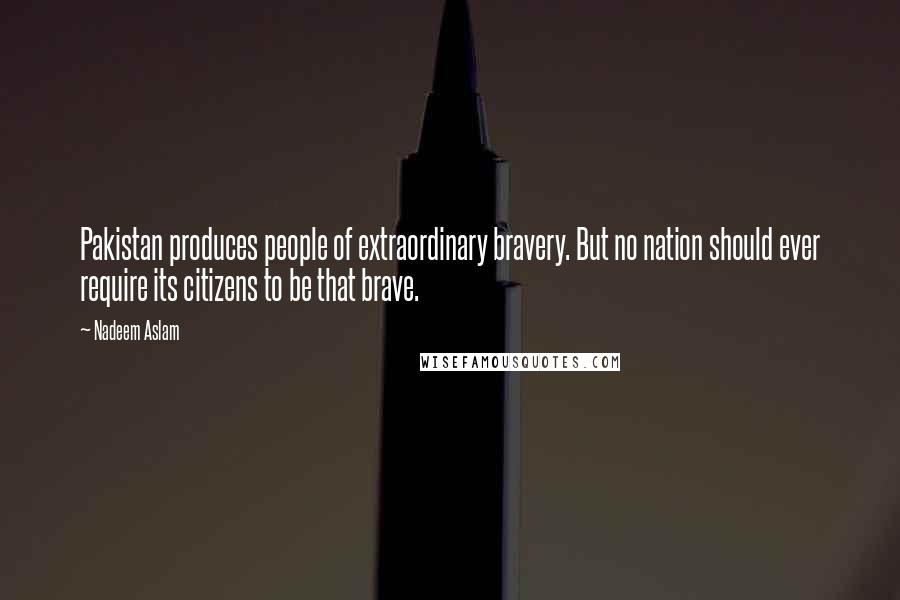 Nadeem Aslam Quotes: Pakistan produces people of extraordinary bravery. But no nation should ever require its citizens to be that brave.