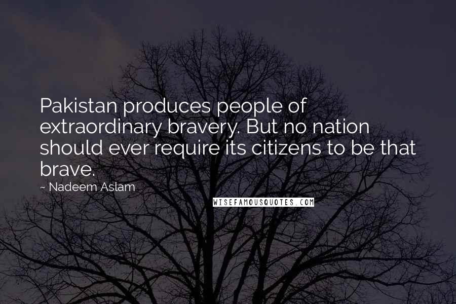 Nadeem Aslam Quotes: Pakistan produces people of extraordinary bravery. But no nation should ever require its citizens to be that brave.