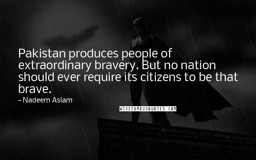 Nadeem Aslam Quotes: Pakistan produces people of extraordinary bravery. But no nation should ever require its citizens to be that brave.