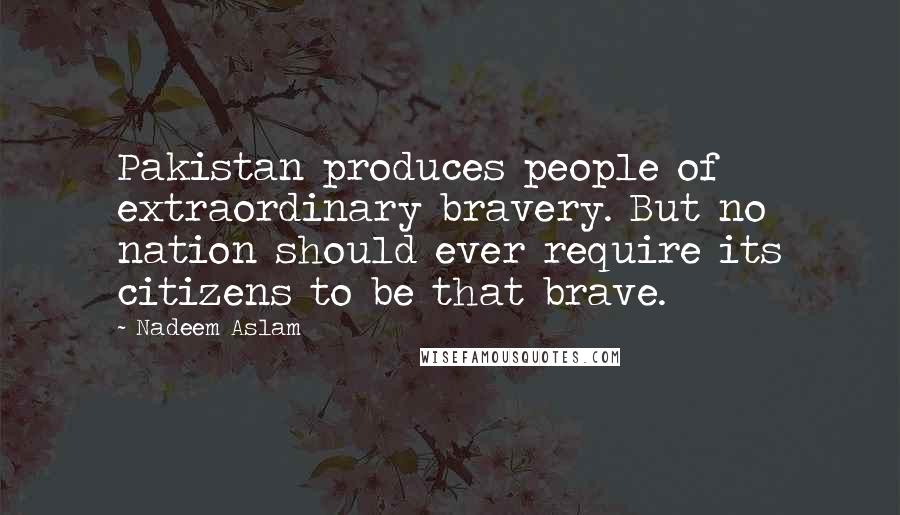 Nadeem Aslam Quotes: Pakistan produces people of extraordinary bravery. But no nation should ever require its citizens to be that brave.
