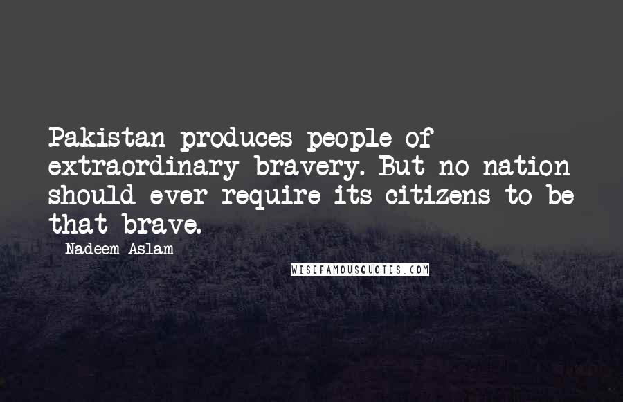 Nadeem Aslam Quotes: Pakistan produces people of extraordinary bravery. But no nation should ever require its citizens to be that brave.