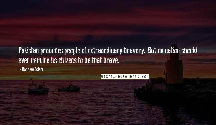 Nadeem Aslam Quotes: Pakistan produces people of extraordinary bravery. But no nation should ever require its citizens to be that brave.