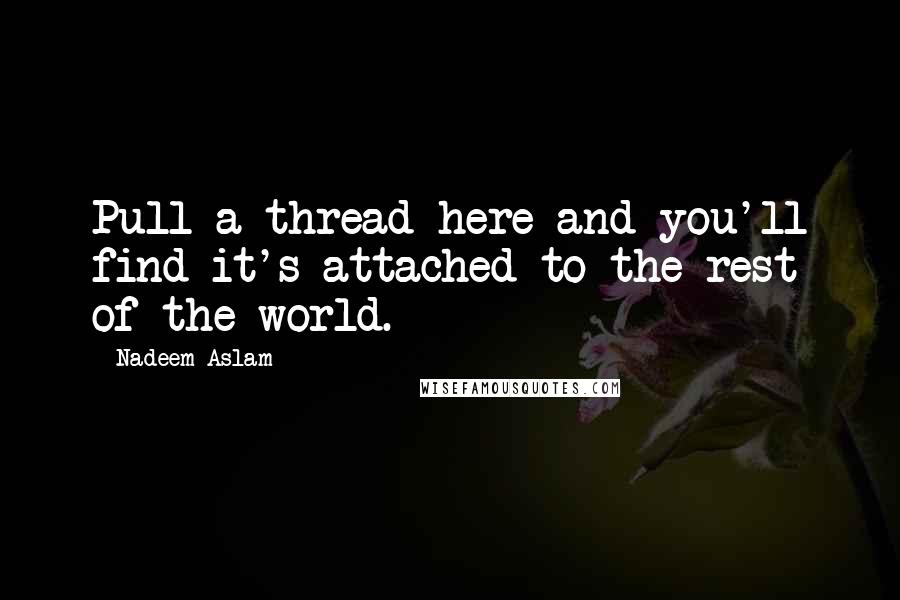 Nadeem Aslam Quotes: Pull a thread here and you'll find it's attached to the rest of the world.