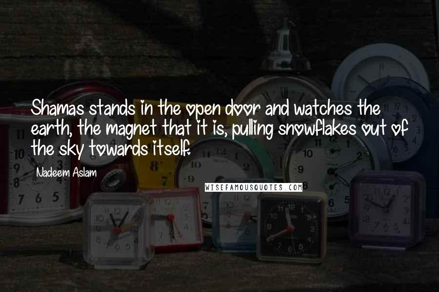 Nadeem Aslam Quotes: Shamas stands in the open door and watches the earth, the magnet that it is, pulling snowflakes out of the sky towards itself.