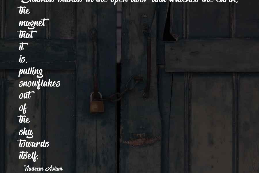 Nadeem Aslam Quotes: Shamas stands in the open door and watches the earth, the magnet that it is, pulling snowflakes out of the sky towards itself.