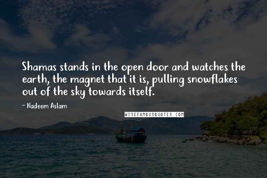 Nadeem Aslam Quotes: Shamas stands in the open door and watches the earth, the magnet that it is, pulling snowflakes out of the sky towards itself.