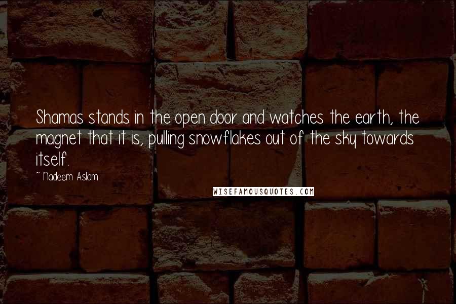 Nadeem Aslam Quotes: Shamas stands in the open door and watches the earth, the magnet that it is, pulling snowflakes out of the sky towards itself.