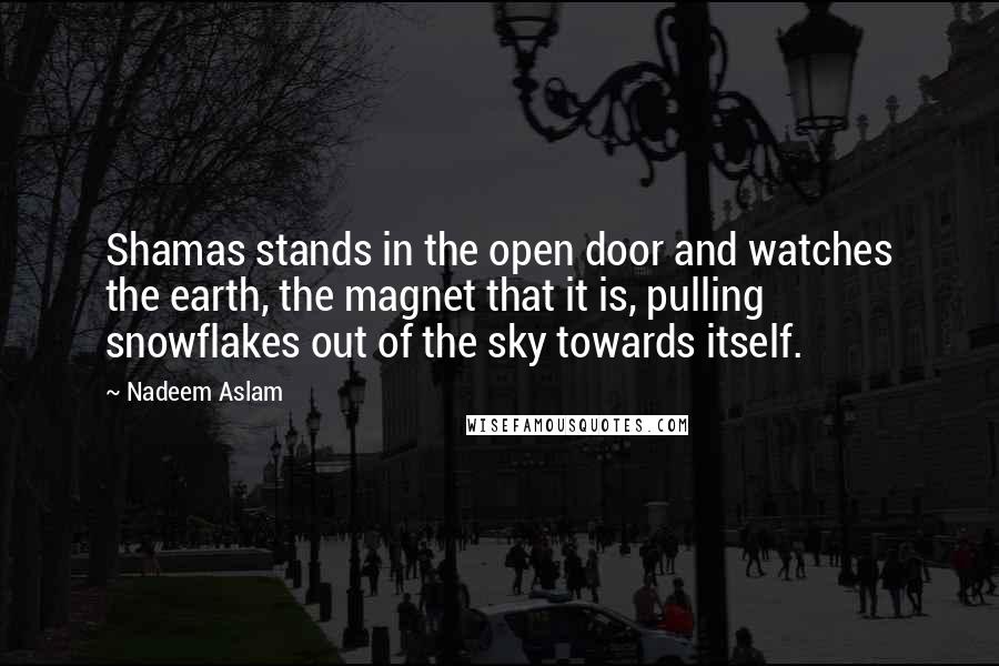 Nadeem Aslam Quotes: Shamas stands in the open door and watches the earth, the magnet that it is, pulling snowflakes out of the sky towards itself.