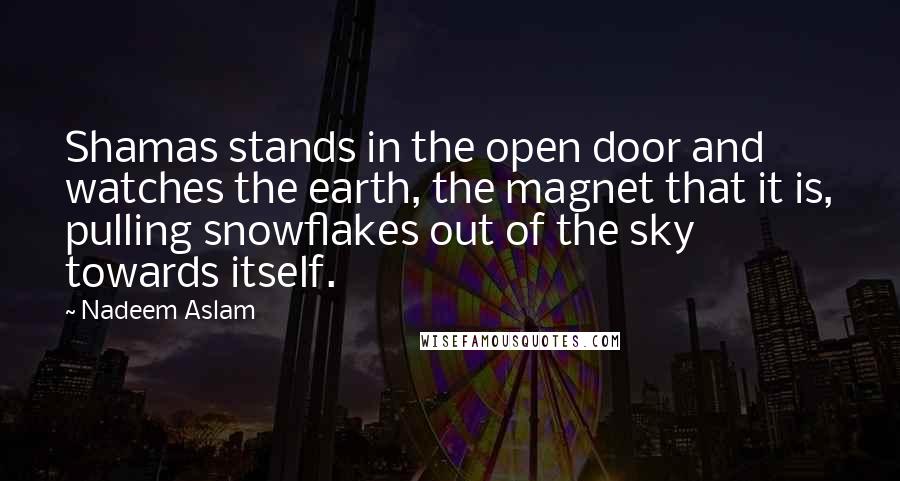 Nadeem Aslam Quotes: Shamas stands in the open door and watches the earth, the magnet that it is, pulling snowflakes out of the sky towards itself.