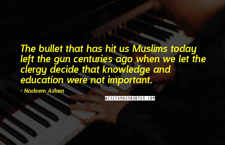 Nadeem Aslam Quotes: The bullet that has hit us Muslims today left the gun centuries ago when we let the clergy decide that knowledge and education were not important.