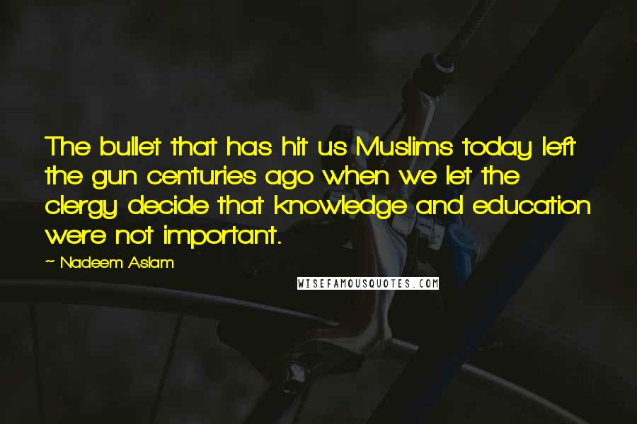 Nadeem Aslam Quotes: The bullet that has hit us Muslims today left the gun centuries ago when we let the clergy decide that knowledge and education were not important.