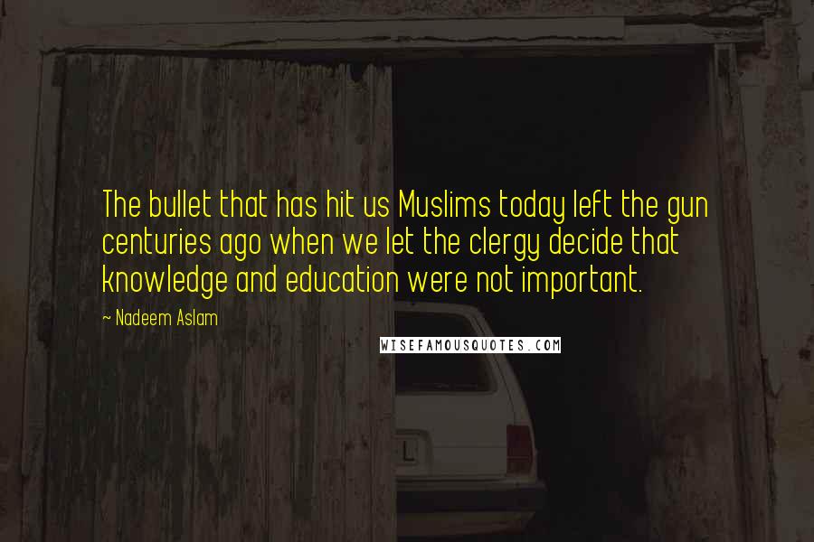 Nadeem Aslam Quotes: The bullet that has hit us Muslims today left the gun centuries ago when we let the clergy decide that knowledge and education were not important.