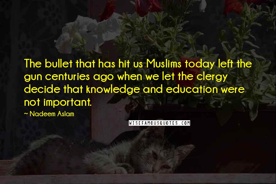 Nadeem Aslam Quotes: The bullet that has hit us Muslims today left the gun centuries ago when we let the clergy decide that knowledge and education were not important.