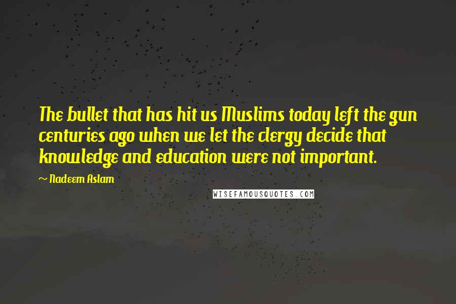 Nadeem Aslam Quotes: The bullet that has hit us Muslims today left the gun centuries ago when we let the clergy decide that knowledge and education were not important.