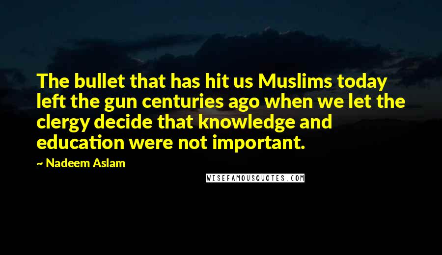 Nadeem Aslam Quotes: The bullet that has hit us Muslims today left the gun centuries ago when we let the clergy decide that knowledge and education were not important.