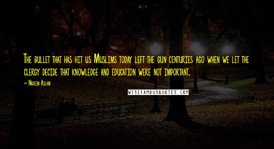 Nadeem Aslam Quotes: The bullet that has hit us Muslims today left the gun centuries ago when we let the clergy decide that knowledge and education were not important.