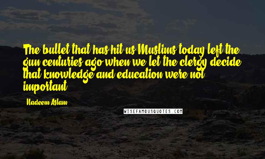 Nadeem Aslam Quotes: The bullet that has hit us Muslims today left the gun centuries ago when we let the clergy decide that knowledge and education were not important.