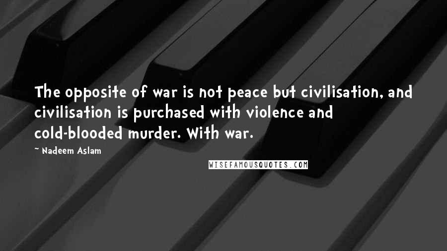 Nadeem Aslam Quotes: The opposite of war is not peace but civilisation, and civilisation is purchased with violence and cold-blooded murder. With war.