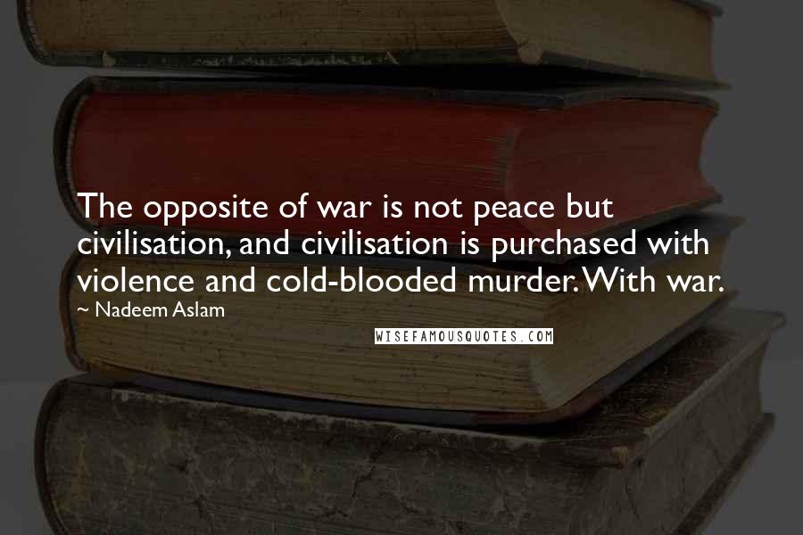 Nadeem Aslam Quotes: The opposite of war is not peace but civilisation, and civilisation is purchased with violence and cold-blooded murder. With war.