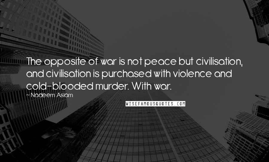 Nadeem Aslam Quotes: The opposite of war is not peace but civilisation, and civilisation is purchased with violence and cold-blooded murder. With war.