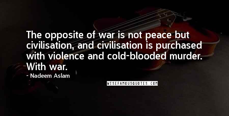 Nadeem Aslam Quotes: The opposite of war is not peace but civilisation, and civilisation is purchased with violence and cold-blooded murder. With war.