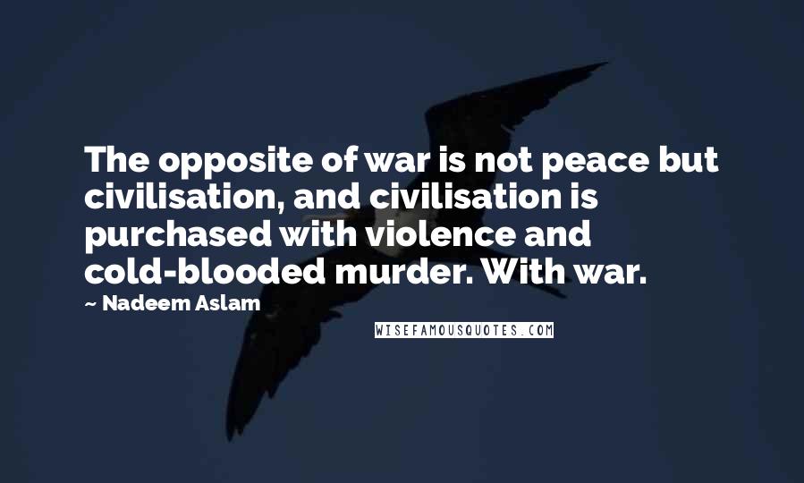 Nadeem Aslam Quotes: The opposite of war is not peace but civilisation, and civilisation is purchased with violence and cold-blooded murder. With war.