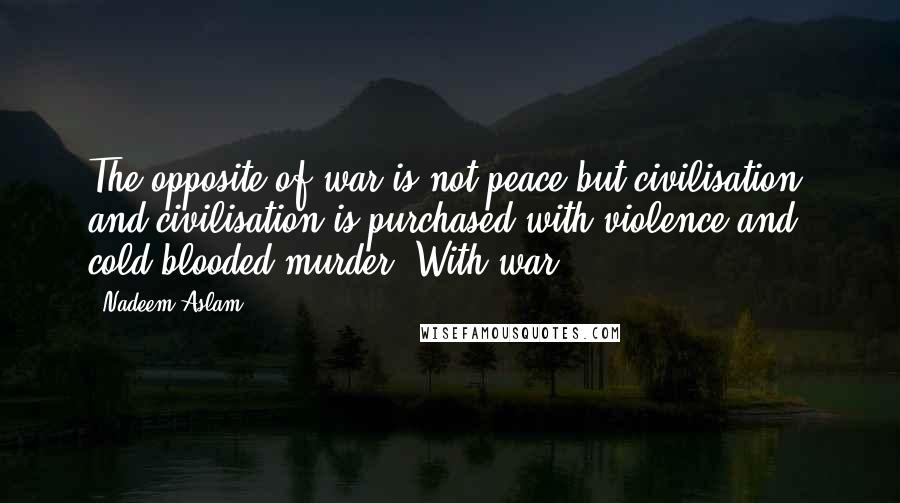 Nadeem Aslam Quotes: The opposite of war is not peace but civilisation, and civilisation is purchased with violence and cold-blooded murder. With war.