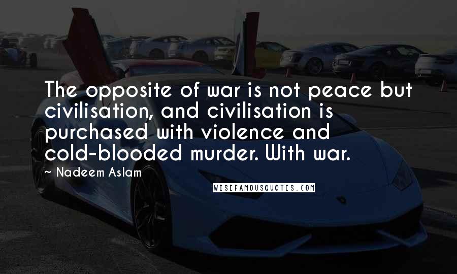 Nadeem Aslam Quotes: The opposite of war is not peace but civilisation, and civilisation is purchased with violence and cold-blooded murder. With war.