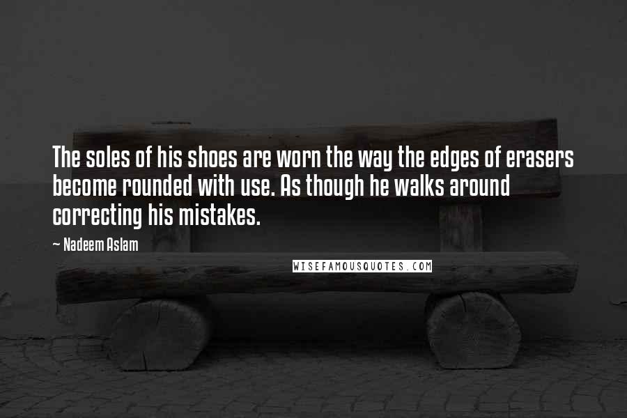 Nadeem Aslam Quotes: The soles of his shoes are worn the way the edges of erasers become rounded with use. As though he walks around correcting his mistakes.