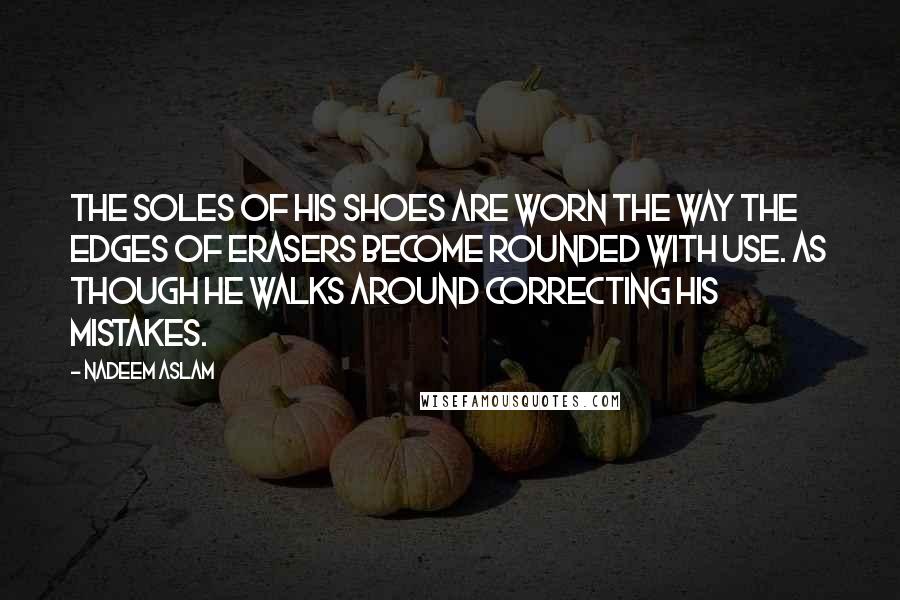 Nadeem Aslam Quotes: The soles of his shoes are worn the way the edges of erasers become rounded with use. As though he walks around correcting his mistakes.