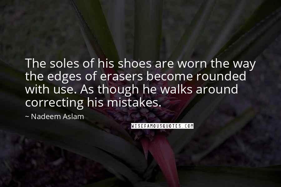 Nadeem Aslam Quotes: The soles of his shoes are worn the way the edges of erasers become rounded with use. As though he walks around correcting his mistakes.