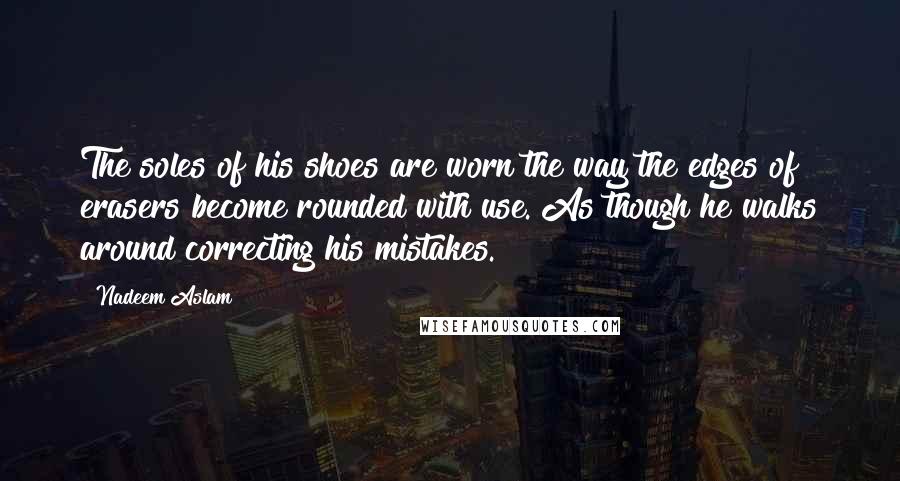 Nadeem Aslam Quotes: The soles of his shoes are worn the way the edges of erasers become rounded with use. As though he walks around correcting his mistakes.