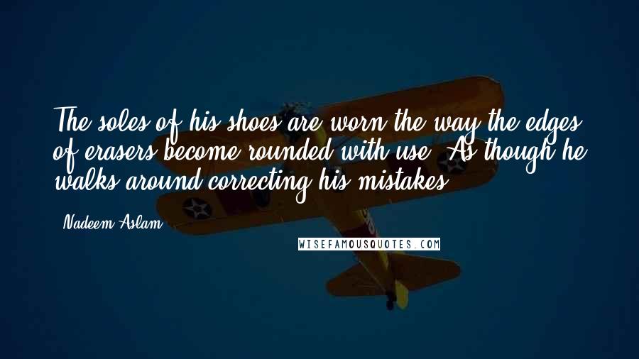 Nadeem Aslam Quotes: The soles of his shoes are worn the way the edges of erasers become rounded with use. As though he walks around correcting his mistakes.