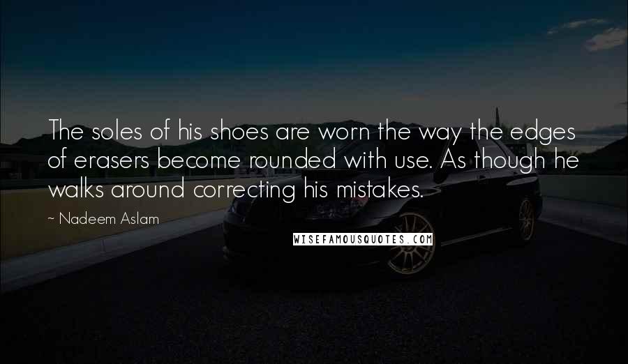 Nadeem Aslam Quotes: The soles of his shoes are worn the way the edges of erasers become rounded with use. As though he walks around correcting his mistakes.