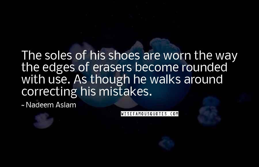 Nadeem Aslam Quotes: The soles of his shoes are worn the way the edges of erasers become rounded with use. As though he walks around correcting his mistakes.