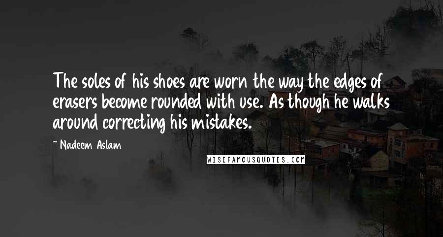 Nadeem Aslam Quotes: The soles of his shoes are worn the way the edges of erasers become rounded with use. As though he walks around correcting his mistakes.