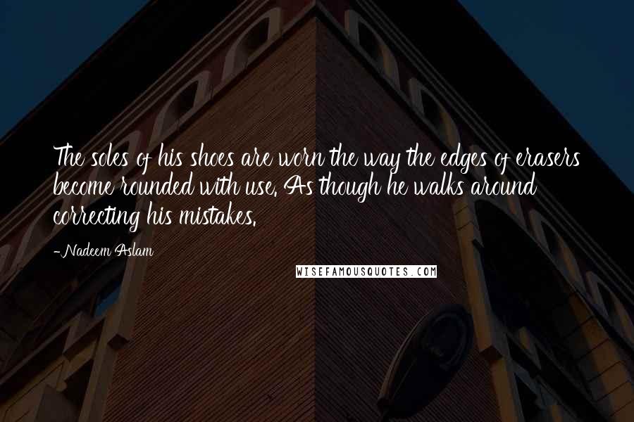 Nadeem Aslam Quotes: The soles of his shoes are worn the way the edges of erasers become rounded with use. As though he walks around correcting his mistakes.